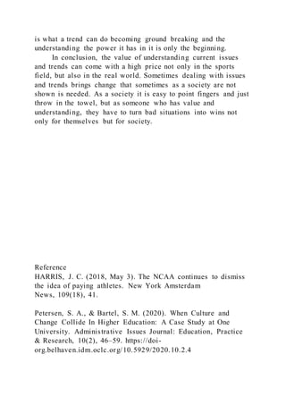 is what a trend can do becoming ground breaking and the
understanding the power it has in it is only the beginning.
In conclusion, the value of understanding current issues
and trends can come with a high price not only in the sports
field, but also in the real world. Sometimes dealing with issues
and trends brings change that sometimes as a society are not
shown is needed. As a society it is easy to point fingers and just
throw in the towel, but as someone who has value and
understanding, they have to turn bad situations into wins not
only for themselves but for society.
Reference
HARRIS, J. C. (2018, May 3). The NCAA continues to dismiss
the idea of paying athletes. New York Amsterdam
News, 109(18), 41.
Petersen, S. A., & Bartel, S. M. (2020). When Culture and
Change Collide In Higher Education: A Case Study at One
University. Administrative Issues Journal: Education, Practice
& Research, 10(2), 46–59. https://doi-
org.belhaven.idm.oclc.org/10.5929/2020.10.2.4
 
