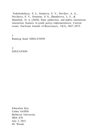 Vodolazhskaya, E. L., Senatova, E. V., Novikov, A. A.,
Novikova, E. V., Ostanina, S. S., Zhandarova, L. F., &
Skutelnik, O. A. (2020). State authorities and public institutions
interaction features in youth policy implementation: Current
issues. EurAsian Journal of Biosciences, 14(2), 2867–2872.
1
Running head: EDUCATION
2
EDUCATION
Education Key
Camry Griffith
Belhaven University
MSA 670
July 3, 2021
Dr. Woods
 