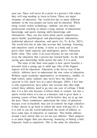 year out. There will never be a point in a person’s life where
they will stop needing to learn or listen. Those are major
elements of education. The world also has so many different
methods in the way people can learn and be educated. While
using virtual reality technology, students can also enjoy
professional teaching to obtain a large amount of educational
knowledge and sports training skills knowledge and
information. They can also learn about sports competitions,
sports health, psychological and physiological information,
traditional physical education, and sports (Li, Yi, & Gu, 2021).
The world also has to take into account that learning, listening,
and education starts at home, it starts as a baby and as one
grows their mind capacity and intelligence grows. Education
holds value. This value is an asset because no one can take
away the education that a person has learned holds. As the hold
saying goes knowledge holds power but only if it is used.
The topic of the final term paper is how sports benefits a
personal from a young age to adult age. One of the biggest
aspects will be education. Education is the driver seat of the
vehicle. Athletes have to understand the true value of education.
Without equal academic opportunities in elementary, middle, or
high school, many students may never have the chance to
succeed in life, much less at a sport (Keegan, 2002). I feel that
is why organizations have taken into account that after high
school these athletes need to go into one year of college. I think
that it is a fair rule because it allows them to venture out into a
sports world where it is run as a business and it gives them a
training course of how things will be before they try to go into
the pros. These committees understand the value of education
because even in baseball, they put in controls for high schoolers
if they choose to go back to school the team will pay for it. So,
it is safe to say the world understand the needs of athletes to
have some type of education or exposure. This builds athletes
around a new notion that we are not just athletes. Their purpose
is so much bigger than just throwing, bouncing or hitting a ball.
Exposure leads to expansion. This is the same for education.
 