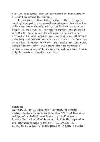 Exposure of education from an organization leads to expansion
of everything around the exposure.
In conclusion, I think that education is the first step to
building an organization centered around sports. Education has
to be a key part to not only enhance the business but also the
people that are around it. The value in exposure and expansion
is built into educating athletes and people who want to be
involved in the sports organization. Just think about all the new
technology and invention or methods that could come from just
being educated enough to ask the right question and surrounding
oneself with the correct organization that will encourage a
person to keep going and keep asking the right question. That is
truly the beauty of education and sports.
Reference
Georgiev, Z. (2020). Research of University of Forestry
Students Attitude Towards the Discipline “Physical Education
and Sports” with the Aim of Optimizing the Educational
Process. Trakia Journal of Sciences, 18, 929–936. https://doi-
org.belhaven.idm.oclc.org/10.15547/tjs.2020.s.01.153
Li, D., Yi, C., & Gu, Y. (2021). Research on College Physical
 