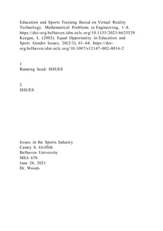 Education and Sports Training Based on Virtual Reality
Technology. Mathematical Problems in Engineering, 1–8.
https://doi-org.belhaven.idm.oclc.org/10.1155/2021/6625529
Keegan, L. (2002). Equal Opportunity in Education and
Sport. Gender Issues, 20(2/3), 61–64. https://doi-
org.belhaven.idm.oclc.org/10.1007/s12147-002-0016-2
1
Running head: ISSUES
2
ISSUES
Issues in the Sports Industry
Camry S. Griffith
Belhaven University
MSA 670
June 26, 2021
Dr. Woods
 