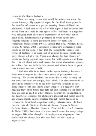Issues in the Sports Industry
There are many issues that could be written on about the
sports industry. My approved topic for the final term paper is
the benefits of sports to a person starting from childhood to
adulthood. I feel that based off of this topic, I feel an issue that
arises from this topic is that sports effect children in a negative
way bridging their childhood experience to how they act in
adult hood. Sportsmanship problems in youth sport have
recently become a more prominent issue for parks and
recreation professionals (Wells, Arthur-Banning, Paisley, Ellis,
Roark, & Fisher, 2008). Although everyone’s experience with
sports is not the same, I feel that the in multiple shapes, and
forms of fashion, it is taken out of context because sports can
truly change a kid’s life. There can always be that chance of
sports not being a good experience, but with sports we all know
that it is not about wins and losses, but about characters, morals
and ethics that are built in this person and allows them to grow
into a better version of self.
I feel that this is an issue in the sports industry because I
think that everyone has their own sense of perspective and
thinking. We do not all think the same that is why so many of
our own situations are unique, but I think it is also wonderful to
have many perspectives to see how everyone arounds us feel.
Some people feel that sports effect people in a negative way
because they often times feel left out and isolated on the team if
they are not as good as other players. Moreover, in addition to
the beneficial stimulus for children’s physical and motor growth
and development, sports practice through motor learning is
relevant for beneficial cognitive ability (Mazzoccante, de Luca
Corrêa, Luiz de Queiroz, Castro de Sousa, Castro de Sousa,
Barboza Santos, Almeida Câmara, Pimentel Ferreira & Ferreira
de Melo, 2019). Isolation of a team could cause for many things
to happen like false thoughts of employers or employees that
could rock the foundation that was built for the sport or
organization.
 