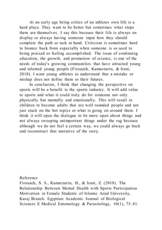 At an early age being critics of an athletes own life is a
hard place. They want to be better but sometimes what stops
them are themselves. I say this because their life is always on
display or always having someone input how they should
complete the path or task at hand. Criticism is sometimes hard
to bounce back from especially when someone is so used to
being praised or feeling accomplished. The issue of continuing
education, the growth, and promotion of science, is one of the
needs of today's growing communities that have attracted young
and talented young people (Firouzeh, Kamarzarin, & Irani,
2018). I want young athletes to understand that a mistake or
mishap does not define them or their futures.
In conclusion, I think that changing the perspective on
sports will be a benefit to the sports industry. It will add value
to sports and what it could truly do for someone not only
physically but mentally and emotionally. This will result in
children to become adults that are well rounded people and not
just stuck on the hot topics or what is going on around them. I
think it will open the dialogue to be more open about things and
not always sweeping unimportant things under the rug because
although we do not feel a certain way, we could always go back
and reconstruct that narrative of the story.
Reference
Firouzeh, S. S., Kamarzarin, H., & Irani, Z. (2018). The
Relationship Between Mental Health with Sports Participation
Motivation in Female Students of Islamic Azad University,
Karaj Branch. Egyptian Academic Journal of Biological
Sciences E Medical Entomology & Parasitology, 10(1), 73–81.
 
