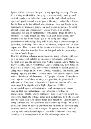 Sports ethics are very integral to any sporting activity. Values
like strong work ethics, integrity, sportsmanship, and general
ethical conduct or behavior remain at the individual athletes'
apex and professional teams' goals. However, when the athletes
fail to live up to the ethical expectations, they are likely to be
recipients of immense public ire and league penalties. Several
ethical issues are increasingly taking traction in sports,
including the use of performance-enhancing drugs (PEDs) by
athletes. In every major sporting team and association, any
athlete who has been found guilty of using any illegal
performance-enhancing drug will likely face a diverse range of
penalties, including fines, recall of awards, suspension, or even
expulsion. Thus, as one of the sports administrators close to the
athletes, athletics coaches have an integral role in preventing
the use of such drugs.
Despite all these adverse consequences, many athletes still use
doping drugs and related performance-enhancing substances.
Several high profile athletes like Andre Agassi, Mark McGwire,
Barry Bonds, Lance Armstrong, Maria Sharapova, Ben Johnson,
Ekaterina Bobrova, etc. have either admitted or found guilty of
using these drugs (CBC News, 2016). Annually, the World Anti-
Doping Agency (WADA) screens urine and blood samples from
several hundreds of thousands of Olympic athletes. From these
tests, up to 2% of them usually test positive for prohibited
substances. However, it is projected that the number of actual
cases could be significantly high (Specktor, 2018).
A successful sports administration and management career
require that one understands the influence of ethics in
professional sports. Sports managers must always be aware that
if players break the ethical rules and guidelines, both the player
and the team can face severe fines and penalties. Unfortunately,
many athletes still use performance-enhancing drugs. PEDs can
boost any form of activity performance in humans because they
increase muscle mass and strength. In sports, athletes' use of
doping and anabolic-androgenic steroids is banned since they
could give a sportsperson an unfair advantage over the
 