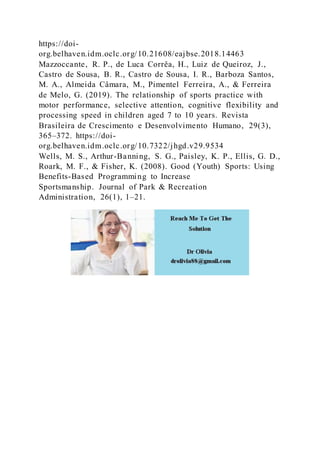https://doi-
org.belhaven.idm.oclc.org/10.21608/eajbse.2018.14463
Mazzoccante, R. P., de Luca Corrêa, H., Luiz de Queiroz, J.,
Castro de Sousa, B. R., Castro de Sousa, I. R., Barboza Santos,
M. A., Almeida Câmara, M., Pimentel Ferreira, A., & Ferreira
de Melo, G. (2019). The relationship of sports practice with
motor performance, selective attention, cognitive flexibility and
processing speed in children aged 7 to 10 years. Revista
Brasileira de Crescimento e Desenvolvimento Humano, 29(3),
365–372. https://doi-
org.belhaven.idm.oclc.org/10.7322/jhgd.v29.9534
Wells, M. S., Arthur-Banning, S. G., Paisley, K. P., Ellis, G. D.,
Roark, M. F., & Fisher, K. (2008). Good (Youth) Sports: Using
Benefits-Based Programming to Increase
Sportsmanship. Journal of Park & Recreation
Administration, 26(1), 1–21.
 