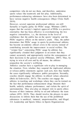 competitors who do not use them, and therefore, undermine
sports values like teamwork and fair play. Additionally,
performance-enhancing substances have also been determined to
have various negative health consequences (Mayo Clinic Staff,
2019).
However, several superstar professional athletes are still
factually or legally guilty for PEDs’ usage. Whitman (2007)
argues that the society’s implicit approval of PEDs is a positive
externality that has been effective in overshadowing the two
negative externalities, i.e., the decrease in the level of
confidence that the public has on the sports’ integrity and the
PEDs’ negative effects on the nation’s youth. Thus, the author
determines that PEDs’ usage in sports by professional athletes
has become an endemic ethical crisis in the society instead of
contributing towards the improvement in social welfare. The
‘‘winner bias’’ concerning PEDs’ usage by athletes has
significantly clouded their judgment to an extent that they
cannot accurately and appropriately realize the consequences of
their decisions to the general society (Whitman, 2007). Thus, by
trying to win at all cost and by all means, the athletes
jeopardize the society’s wellbeing.
Athletics coaches have a significant role to play in managing
the situation. First, whether they suspend the implicated athletes
or release public statements against such acts, how they handle
the cases significantly influences public perception. Secondly,
coaches should engage the athletes in ethical values education
(Balci & Erdeveciler, 2017). The coaches can engage the
athletes in teaching and workshops where they can be trained on
the fact that performance-enhancement drugs threaten their
health, unfairly enhance performance, and violate the spirit of
sportsmanship. They also play an integral role in sports ethics
because of their immense ability to set and influence the team
culture (STU, 2019). They should involve the players in open
discussions to inform them that the use of the prohibited
substances is unethical, immoral, unsportsmanlike, and illegal.
3.0. Leadership and Sports Ethics in Sports Organizations
 