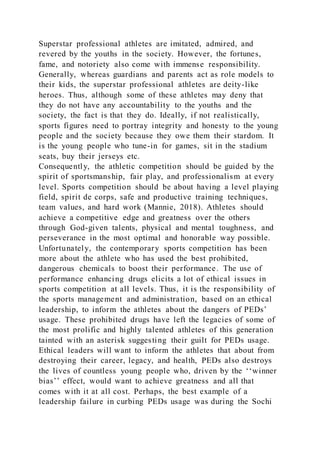 Superstar professional athletes are imitated, admired, and
revered by the youths in the society. However, the fortunes,
fame, and notoriety also come with immense responsibility.
Generally, whereas guardians and parents act as role models to
their kids, the superstar professional athletes are deity-like
heroes. Thus, although some of these athletes may deny that
they do not have any accountability to the youths and the
society, the fact is that they do. Ideally, if not realistically,
sports figures need to portray integrity and honesty to the young
people and the society because they owe them their stardom. It
is the young people who tune-in for games, sit in the stadium
seats, buy their jerseys etc.
Consequently, the athletic competition should be guided by the
spirit of sportsmanship, fair play, and professionalism at every
level. Sports competition should be about having a level playing
field, spirit de corps, safe and productive training techniques,
team values, and hard work (Mannie, 2018). Athletes should
achieve a competitive edge and greatness over the others
through God-given talents, physical and mental toughness, and
perseverance in the most optimal and honorable way possible.
Unfortunately, the contemporary sports competition has been
more about the athlete who has used the best prohibited,
dangerous chemicals to boost their performance. The use of
performance enhancing drugs elicits a lot of ethical issues in
sports competition at all levels. Thus, it is the responsibility of
the sports management and administration, based on an ethical
leadership, to inform the athletes about the dangers of PEDs’
usage. These prohibited drugs have left the legacies of some of
the most prolific and highly talented athletes of this generation
tainted with an asterisk suggesting their guilt for PEDs usage.
Ethical leaders will want to inform the athletes that about from
destroying their career, legacy, and health, PEDs also destroys
the lives of countless young people who, driven by the ‘‘winner
bias’’ effect, would want to achieve greatness and all that
comes with it at all cost. Perhaps, the best example of a
leadership failure in curbing PEDs usage was during the Sochi
 