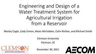 Engineering and Design of a
Water Treatment System for
Agricultural Irrigation
from a Reservoir
Wesley Cagle, Cody Eimen, Alexis McFadden, Colin Richter, and Michael Smith
Clemson University
Clemson, SC
November 30, 2021
 