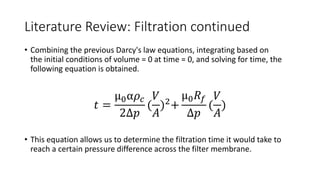 Literature Review: Filtration continued
• Combining the previous Darcy's law equations, integrating based on
the initial conditions of volume = 0 at time = 0, and solving for time, the
following equation is obtained.
𝑡 =
µ0α𝜌𝑐
2Δ𝑝
(
𝑉
𝐴
)2
+
µ0𝑅𝑓
Δ𝑝
(
𝑉
𝐴
)
• This equation allows us to determine the filtration time it would take to
reach a certain pressure difference across the filter membrane.
 