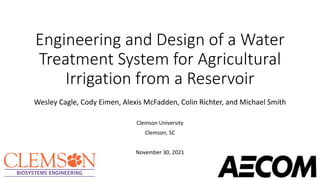 Engineering and Design of a Water
Treatment System for Agricultural
Irrigation from a Reservoir
Wesley Cagle, Cody Eimen, Alexis McFadden, Colin Richter, and Michael Smith
Clemson University
Clemson, SC
November 30, 2021
 