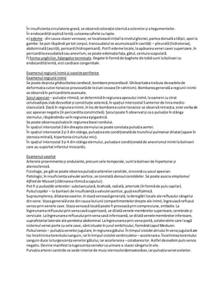 În insuficiențacirculatorie gravă,se observăcolorațieictericăasclerelorși ategumentelor.
În endocardităsepticălentă,culoareacafelei culapte.
e) edeme - dincauza stazei venoase,se localizeazăinițial lanivelulgleznei,parteadorsalăatălpii,apoi la
gambe.Se pot răspândi pe tot corpul,transsudatul se acumuleazăîncavități – pleurală(hidrotorax),
abdominală(ascită),pericard(hidropericard).Potfi edemelocale,laapăsareavenei cavei superioare,în
pericarditaexsudativăsauanevrism, se poate edemațiafața,gâtul,centurascapulară.
f) forma unghiilor,falangelorterminale.Degete înformăde baghete de tobăsunt labolnavi cu
endocarditălentă,vicii cardiace congenitale.
Examenul regiunii inimii și vaselorperiferice
Examenul regiunii inimii
Se poate depistaghibozitatea cardiacă,bombareprecardiacă.Ghibozitateatrebuie deosebitede
deformațiacutiei toracice provocatăde leziuni osoase(înrahitism).Bombareageneralăaregiunii inimii
se observăîn pericarditeleavansate.
Șocul apexian – pulsație ritmică,se determinăînregiuneaapexului inimii,laoameni custrat
celuloadiposslabdezvoltatși constituție astenică,înspațiul intercostal 5anteriorde liniamedio-
claviculară.Dacă în regiuneainimii,înlocde bombareacutiei toracice se observăretracția,este vorbade
șoc apexiannegativ(înpericarditaconstrictivă). Șocul poate fi observatși cao pulsație înstânga
sternului,răspândindu-seînregiuneaepigastrică.
Se poate observapulsațiaîn regiuneabazei cordului.
În spațiul intercostal 2dindreaptasternului se poate constatapulsațiaaortei.
În spațiul intercostal 2și 3 dinstânga,pulsațiaeste condiționatăde trunchiul pulmonardilatat(apare în
stenozamitrală,hipertoniacircuitului mic).
În spațiul intercostal 3și 4 dinstângasternului,pulsațiae condiționatăde anevrismul inimiilabolnavii
care au suportatinfarctul miocardic.
Examenul vaselor
Arterele proeminenteși ondulante,precumcele temporale,suntlabolnavi de hipertonie și
ateroscleroză.
Fiziologic,pe gâtse poate observapulsațiaarterelorcarotide,sincronăcușocul apexian.
Patologic,îninsuficiențavalvulei aortice,se constată dansulcarotidelor.Se poate asociasimptomul
Alfred de Musset(clătinarearitmicăacapului).
Pot fi și pulsațiile arterelor: subclaviculară,brahială,radială,arteriole (înformăde pulscapilar).
Pulsulcapilar – la bonlavii de insuficiențăavalvuleiaortice,gușăexoftalmică.
Supraumplerea,dilatareavaselor,înstazăvenoasăgenerală,ladereglări locale ale refluxului sângelui
dinvene.Stazageneralăeste dincauzaleziunii compartimentelordrepte ale inimii,îngreuiazărefluxul
venosprinvenele cave.Stazavenoasălocalăpoate fi provoacăprincompresiune,embolie.La
îngreunarearefluxuluiprinvenacavăsuperioară,se dilatăvenele membrelorsuperioare,cerebrale și
cervicale.Laîngreunarearefluxuluiprinvenacavăinferioareă,se dilatăvenelemembrelorinferioare,
suprafețelorlaterale ale peretelui abdominal.Laîngreunareaprinvenaportă,colateralele care leagă
sistemul venei porte cucele cave,sântsituate înjurul ombilicului,formândcapul Meduzei.
Pulsulvenos – pulsațiavenelorjugulare,înregiuneagâtului.Întimpul sistolei atriului învenajugularăare
loc încetinireatorentuluisanguin,iarîntimpul sistolei ventriculelor–accelerarea.Încetinireatorentului
sanguinduce laturgescențavenelorgâtului,iaraccelerarea –colabarealor.Astfel deosebimpulsvenos
negativ.Devine manifestlatugescențavenelorcaurmare a stazei sângeluiînele.
Pulsațiaarterei carotide se vede interiorde muscsternocleidomastoidian,iarpulsațiavenei exterior.
 