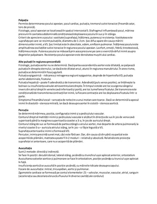 Palpația
Permite determinareașocului apexian,șocul cardiac,pulsația,tremorul cutieitoracice (freamătcatar,
tors de pisică).
Fiziologic,șocul apexianse localizeazăînspațiul intercostal5.Diafragmul influențeazășocul,mărirea
presiunii încavitateaabdominalăcondiționeazădeplasareașoculuiînsusși în stânga.
Criterii de apreciere așocului:vastitate(suprafața),înălțimea,putereași rezistența.Vastitateaeste
suprafațape care se resimtpulsațiile,diametrude 1-2cm. Șoc difuzapare dincauza măririi
dimensiunilorinimii,aVS.Șoc limitateste înobezitate,edem, emfizempulmonar.Înălțimeașoculuieste
amplitudineaoscilațiilorcutiei toracice înregiuneașocului apexian.Laefort,emoții,febră,tireotoxicoză,
înălțimeacrește.Putereașocului se măsoarăprinaceapresiune pe care o exercităvârful inimii asupra
degetelorpalpatoare.Rezistențașoculuiapexianeste densitateamușchiului cardiac.
Alte pulsații în regiuneaprecordială
Fiziologic,pulsațiaaortei nuse determină. Dacăparteaascendentăaaortei este dilatată,se palpează
pulsațiaîn dreaptasternului,iardacăeste dilatatarcul,atunci în regiuneamanubriului.Înanevrisme,
pulsațiase determinăînfosajugulară.
Pulsațiaepigastrică- ridicareași retragerearegiunii epigastrice,depinde de hipertrofiaVD,pulsația
aortei abdominale,ficatului.
Pulsațiahepatică–poate fi adevărată și de transmisie.Adevărată(puls venospozitiv),se întâlnește la
bolnavi cuinsuficiențavalvulei atrioventricularedrepte.Întimpul sistolei are locscurgereasângelui
inversdinatriul dreptîn venelecavăinferioarăși portă,are loc tumefiereaficatului.De transmisieeste
condiționatăde transmitereacontracțiilorinimii,lafiecarecontracție are locdeplasareaficatului într-o
parte.
Simptomul freamătulvocal –senzațiade netezire aunui motancare toarce. Dacă se determinălaapexul
inimii îndiastolă–stenozamitrală,iardacă deasupraaortei însistolă– stenozaaortică.
Percuția
Se determinămărimea,poziția,configurațiainimii și apediculului vascular.
Conturul dreptal matității inimiiși pediculului vasculare alcătuitîn direcțiade susîn josde venacavă
superioarăpânăla margineasuperioarăacoastei a 3-a, în josde auriculul drept.
Conturul stângde sus se formeazăde parteastângă a arcului aortei,mai departe de artera pulmonară,la
nivelul coastei3-a– auriculaatriului stâng,iarîn jos – o fâșie îngustăa VS.
Suprafațaanterioarăa inimii oformeazăVD.
Percutor,inimiaprezintăsunetmat,căci este fără aer.Dar, din cauza că dinpărți eaparțial este
acoperităde plămâni,matitateapoate fi în2 moduri – relativăși absolută.Relativăeste proiecția
suprafeței ei anterioare,care nue acoperităde plămâni.
Auscultația
Sunt2 metode:directăși indirectă.
Se face în poziții:decubitdorsal,lateral stâng,șezândăcutrunchiul ușoraplecatanterior,ortostatism
Auscultareavalveloraortice și pulmonare se face înortostatism, poziție șezândpcutrunciul ușoraplecat
în față.
Insuficiențaaorticăse auscultăîn poziție șezândă,cumâineleridicate deasupracapului.
Focare de auscultație:mitral,tricuspidian,aorticși pulmonar.
Zgomotele cardiace se formează pe contul elementelor:Z1– valvular,muscular,vascular,atrial,sanguin
(accelerațiasaudecelareabruscăafluxului îndiverse cavitățiale cordului)
 