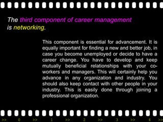 >> 0 >> 1 >> 2 >> 3 >> 4 >>
The third component of career management
is networking.
This component is essential for advancement. It is
equally important for finding a new and better job, in
case you become unemployed or decide to have a
career change. You have to develop and keep
mutually beneficial relationships with your co-
workers and managers. This will certainly help you
advance in any organization and industry. You
should also keep contact with other people in your
industry. This is easily done through joining a
professional organization.
 