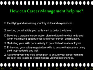 >> 0 >> 1 >> 2 >> 3 >> 4 >>
How can CareerManagement help me?
 Identifying and assessing your key skills and experiences.
 Working out what it is you really want to do for the future.
 Devising a practical career action plan to determine what to do and
when maximizing opportunities within your current organization.
 Marketing your skills persuasively to potential external employers.
 Enhancing your salary negotiation skills to ensure that you are being
paid appropriately and well.
 Reviewing your strategic action plan to ensure your career remains
on-track and is able to accommodate unforeseen changes.
 
