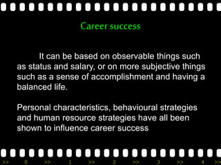 >> 0 >> 1 >> 2 >> 3 >> 4 >>
Careersuccess
It can be based on observable things such
as status and salary, or on more subjective things
such as a sense of accomplishment and having a
balanced life.
Personal characteristics, behavioural strategies
and human resource strategies have all been
shown to influence career success
 