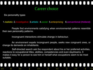 >> 0 >> 1 >> 2 >> 3 >> 4 >>
Careerchoice
Six personality types
1.realistic
People find environments satisfying when environmental patterns resemble
their own personality patterns.
Incongruent interactions stimulate change in behaviour.
An environment expels incongruent people, seeks new congruent ones, or
change its demands on inhabitants.
2.investigative 3.artistic 4.social 5.enterprising 6.conventional (Holland)
Self-directed search ask the respondent about his or her preferred activities,
reactions to occupational titles, abilities, competencies and even daydreams. It
makes it easy for a person to see him or herself what occupations seem to be most
suitable.
 