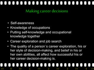 >> 0 >> 1 >> 2 >> 3 >> 4 >>
Makingcareerdecisions
• Self-awareness
• Knowledge of occupations
• Putting self-knowledge and occupational
knowledge together
• Career exploration and job search
• The quality of a person`s career exploration, his or
her style of decision-making, and belief in his or
her own abilities, all affect how successful his or
her career decision-making is.
 