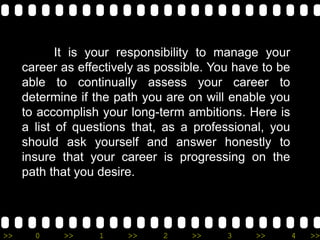 >> 0 >> 1 >> 2 >> 3 >> 4 >>
It is your responsibility to manage your
career as effectively as possible. You have to be
able to continually assess your career to
determine if the path you are on will enable you
to accomplish your long-term ambitions. Here is
a list of questions that, as a professional, you
should ask yourself and answer honestly to
insure that your career is progressing on the
path that you desire.
 