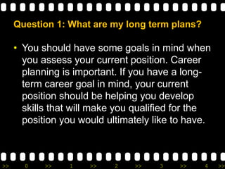 >> 0 >> 1 >> 2 >> 3 >> 4 >>
Question 1: What are my long term plans?
• You should have some goals in mind when
you assess your current position. Career
planning is important. If you have a long-
term career goal in mind, your current
position should be helping you develop
skills that will make you qualified for the
position you would ultimately like to have.
 