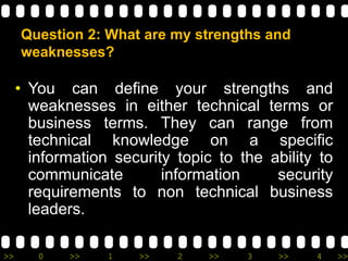 >> 0 >> 1 >> 2 >> 3 >> 4 >>
Question 2: What are my strengths and
weaknesses?
• You can define your strengths and
weaknesses in either technical terms or
business terms. They can range from
technical knowledge on a specific
information security topic to the ability to
communicate information security
requirements to non technical business
leaders.
 