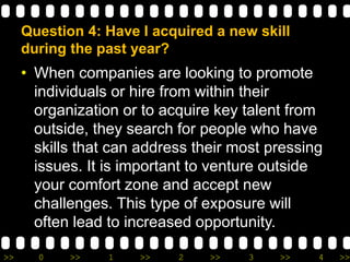 >> 0 >> 1 >> 2 >> 3 >> 4 >>
Question 4: Have I acquired a new skill
during the past year?
• When companies are looking to promote
individuals or hire from within their
organization or to acquire key talent from
outside, they search for people who have
skills that can address their most pressing
issues. It is important to venture outside
your comfort zone and accept new
challenges. This type of exposure will
often lead to increased opportunity.
 