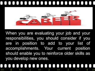 >> 0 >> 1 >> 2 >> 3 >> 4 >>
When you are evaluating your job and your
responsibilities, you should consider if you
are in position to add to your list of
accomplishments. Your current position
should enable you to reinforce older skills as
you develop new ones.
 
