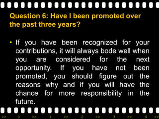 >> 0 >> 1 >> 2 >> 3 >> 4 >>
Question 6: Have I been promoted over
the past three years?
• If you have been recognized for your
contributions, it will always bode well when
you are considered for the next
opportunity. If you have not been
promoted, you should figure out the
reasons why and if you will have the
chance for more responsibility in the
future.
 