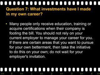 >> 0 >> 1 >> 2 >> 3 >> 4 >>
Question 7: What investments have I made
in my own career?
• Many people only receive education, training or
acquire certifications when their company is
footing the bill. You should not rely on your
current employer to manage your career for you.
If there are certain areas that you want to pursue
for your own betterment, then take the initiative
to do this on your own; do not wait for your
employer's invitation.
 