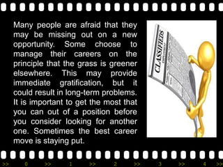 >> 0 >> 1 >> 2 >> 3 >> 4 >>
Many people are afraid that they
may be missing out on a new
opportunity. Some choose to
manage their careers on the
principle that the grass is greener
elsewhere. This may provide
immediate gratification, but it
could result in long-term problems.
It is important to get the most that
you can out of a position before
you consider looking for another
one. Sometimes the best career
move is staying put.
 