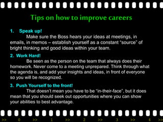 >> 0 >> 1 >> 2 >> 3 >> 4 >>
Tips on how to improve careers
1. Speak up!
Make sure the Boss hears your ideas at meetings, in
emails, in memos – establish yourself as a constant “source” of
bright thinking and good ideas within your team.
2. Work Hard!
Be seen as the person on the team that always does their
homework. Never come to a meeting unprepared. Think through what
the agenda is, and add your insights and ideas, in front of everyone
so you will be recognized.
3. Push Yourself to the front!
That doesn’t mean you have to be “in-their-face”, but it does
mean that you should seek out opportunities where you can show
your abilities to best advantage.
 