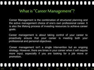 >> 0 >> 1 >> 2 >> 3 >> 4 >>
What is “CareerManagement”?
Career Management is the combination of structured planning and
the active management choice of one’s own professional career. It
is also the lifelong process of investing resources to achieve career
goals.
Career management is about taking control of your career to
proactively ensure that your career is meeting both your
professional and personal objectives.
Career management isn't a single intervention but an ongoing
strategy. However, there are times in your career when it will require
more input, especially if you are looking for a job move or
promotion.
 