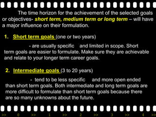 >> 0 >> 1 >> 2 >> 3 >> 4 >>
The time horizon for the achievement of the selected goals
or objectives- short term, medium term or long term – will have
a major influence on their formulation.
1. Short term goals (one or two years)
- are usually specific and limited in scope. Short
term goals are easier to formulate. Make sure they are achievable
and relate to your longer term career goals.
2. Intermediate goals (3 to 20 years)
- tend to be less specific and more open ended
than short term goals. Both intermediate and long term goals are
more difficult to formulate than short term goals because there
are so many unknowns about the future.
 
