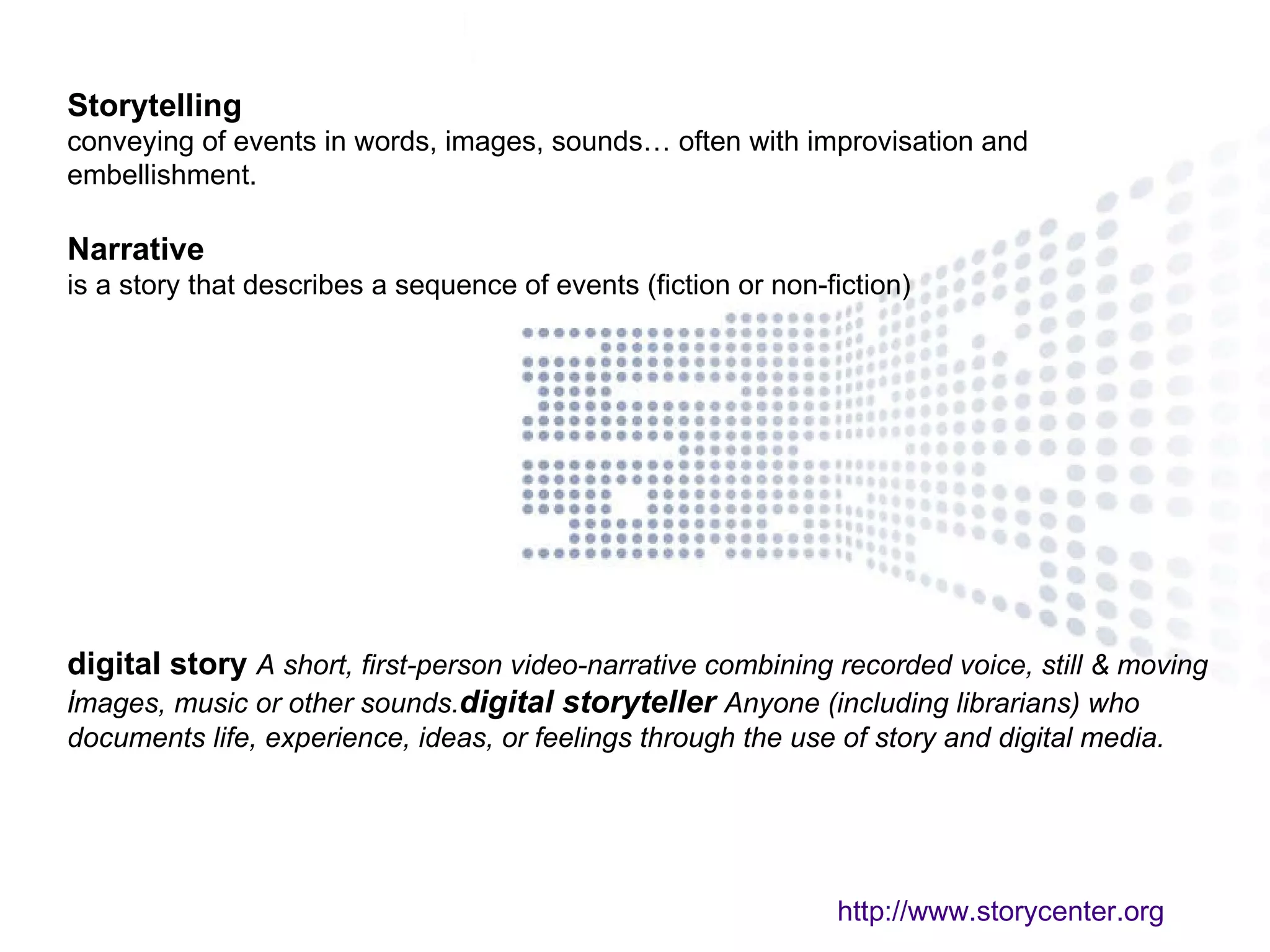 Storytelling   conveying of events in words, images, sounds… often with improvisation and embellishment.  Narrative   is a story that describes a sequence of events (fiction or non-fiction) digital story    A short, first-person video-narrative combining recorded voice, still & moving images, music or other sounds.    digital storyteller    Anyone (including librarians) who documents life, experience, ideas, or feelings through the use of story and digital media.  http://www.storycenter.org 