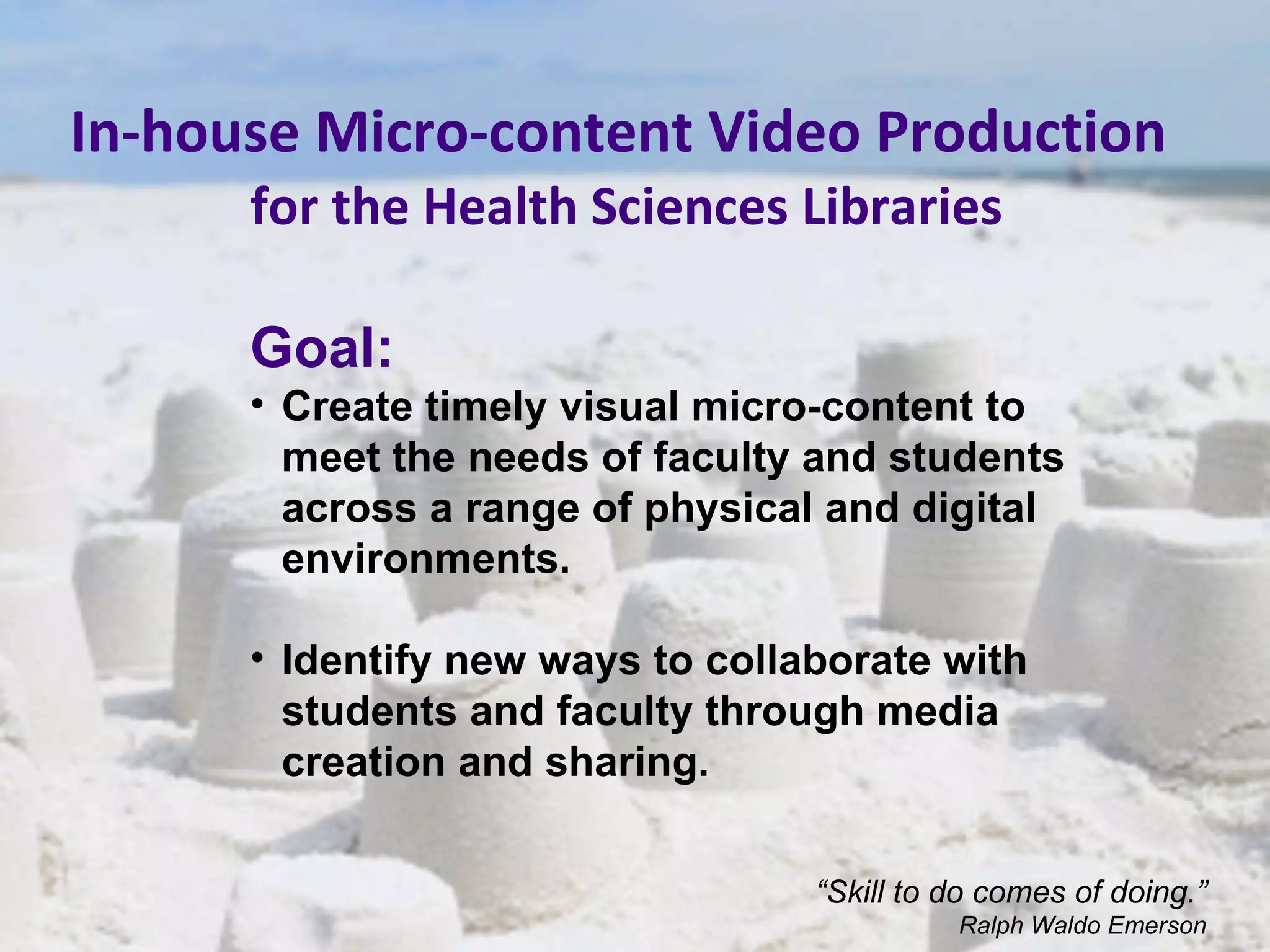 In-house Micro-content Video Production   for the Health Sciences Libraries Goal: Create timely visual micro-content to meet the needs of faculty and students across a range of physical and digital environments. Identify new ways to collaborate with students and faculty through media creation and sharing. “ Skill to do comes of doing.” Ralph Waldo Emerson 
