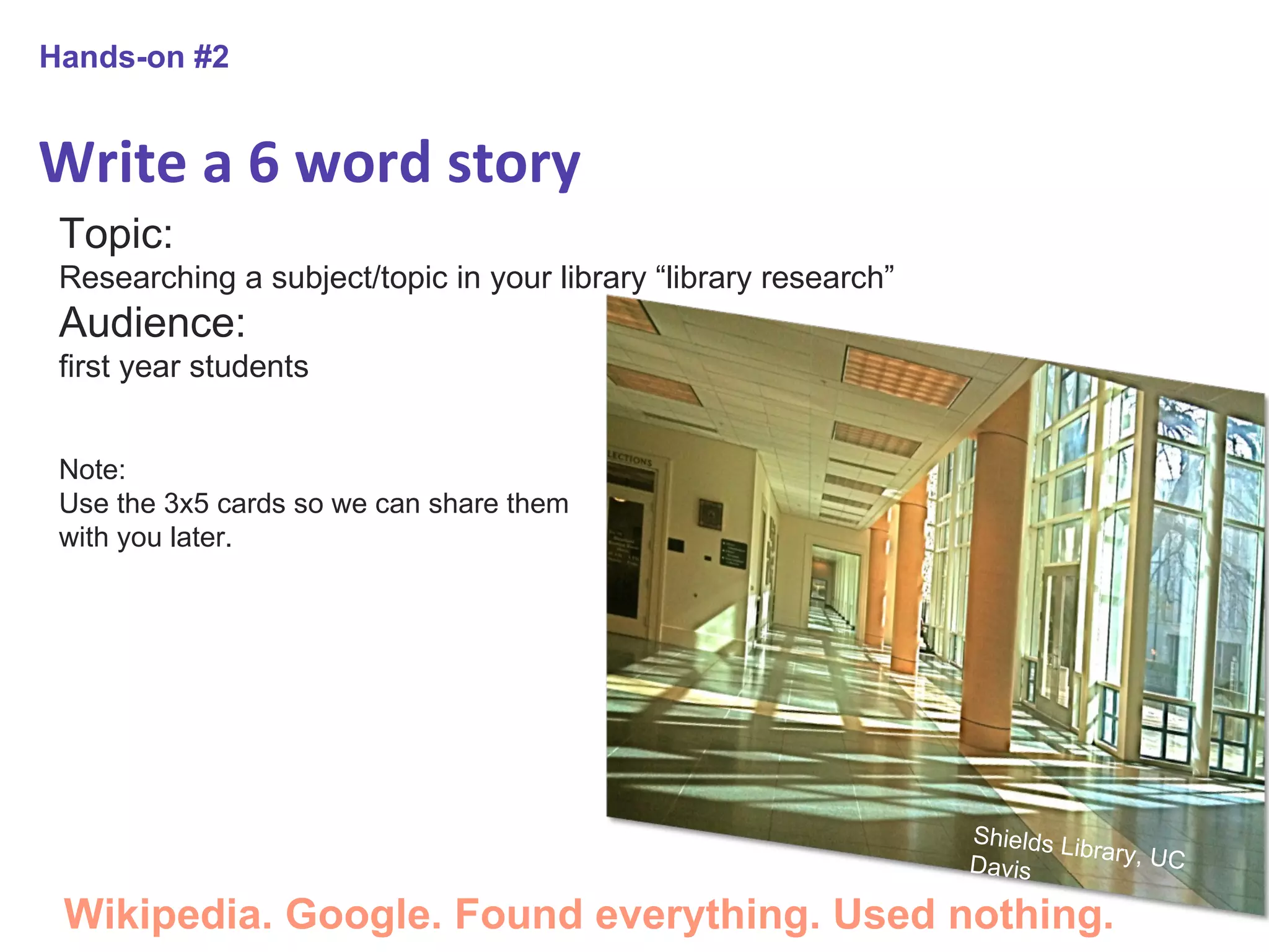 Write a 6 word story Hands-on #2 Topic:  Researching a subject/topic in your library “library research” Audience:  first year students Note: Use the 3x5 cards so we can share them with you later. Wikipedia. Google. Found everything. Used nothing. Shields Library, UC Davis 