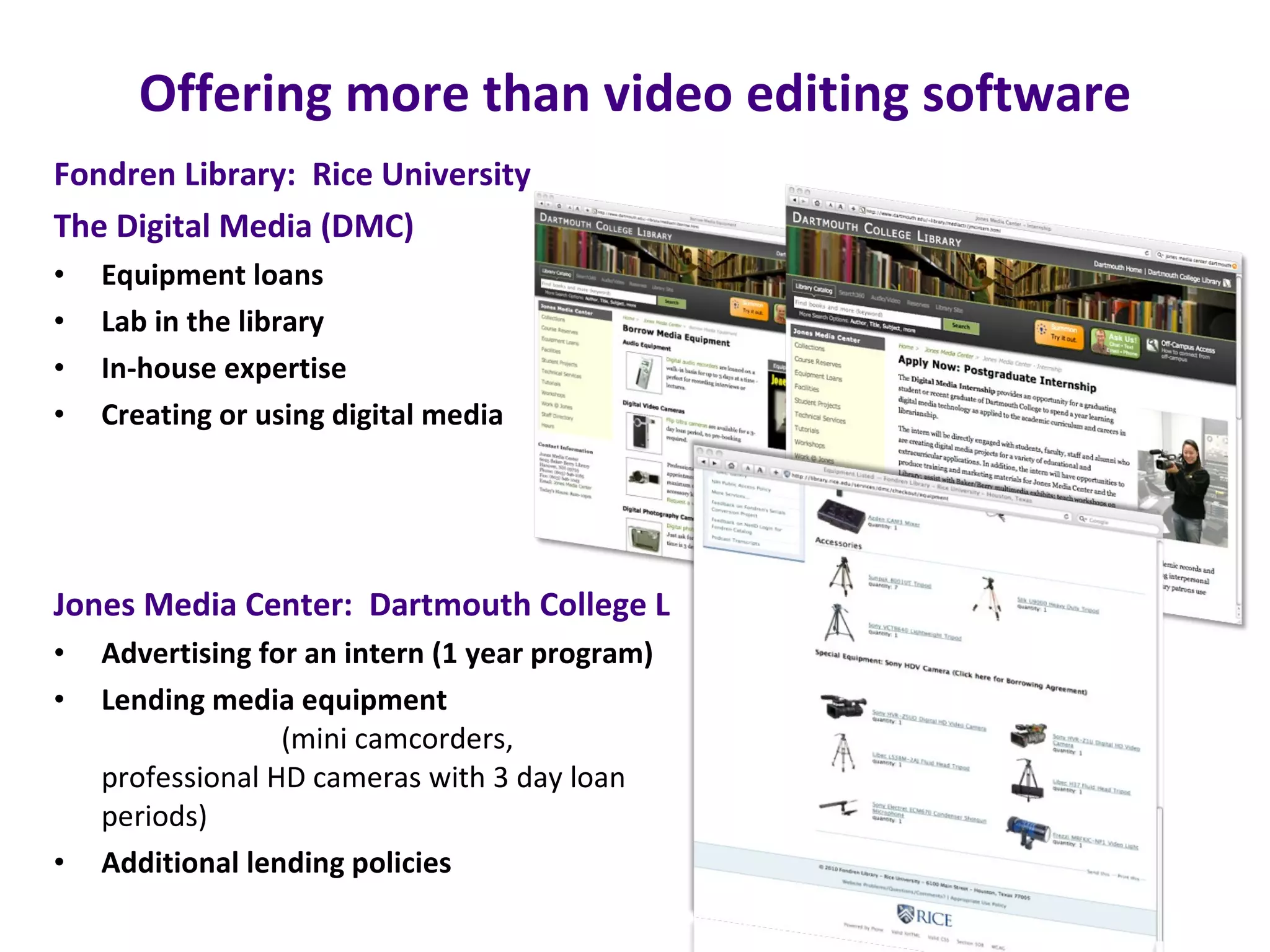 Offering more than video editing software Fondren Library:  Rice University    The Digital Media (DMC) Equipment loans Lab in the library In-house expertise Creating or using digital media Jones Media Center:  Dartmouth College Library Advertising for an intern (1 year program) Lending media equipment   (mini camcorders, professional HD cameras with 3 day loan periods) Additional lending policies 