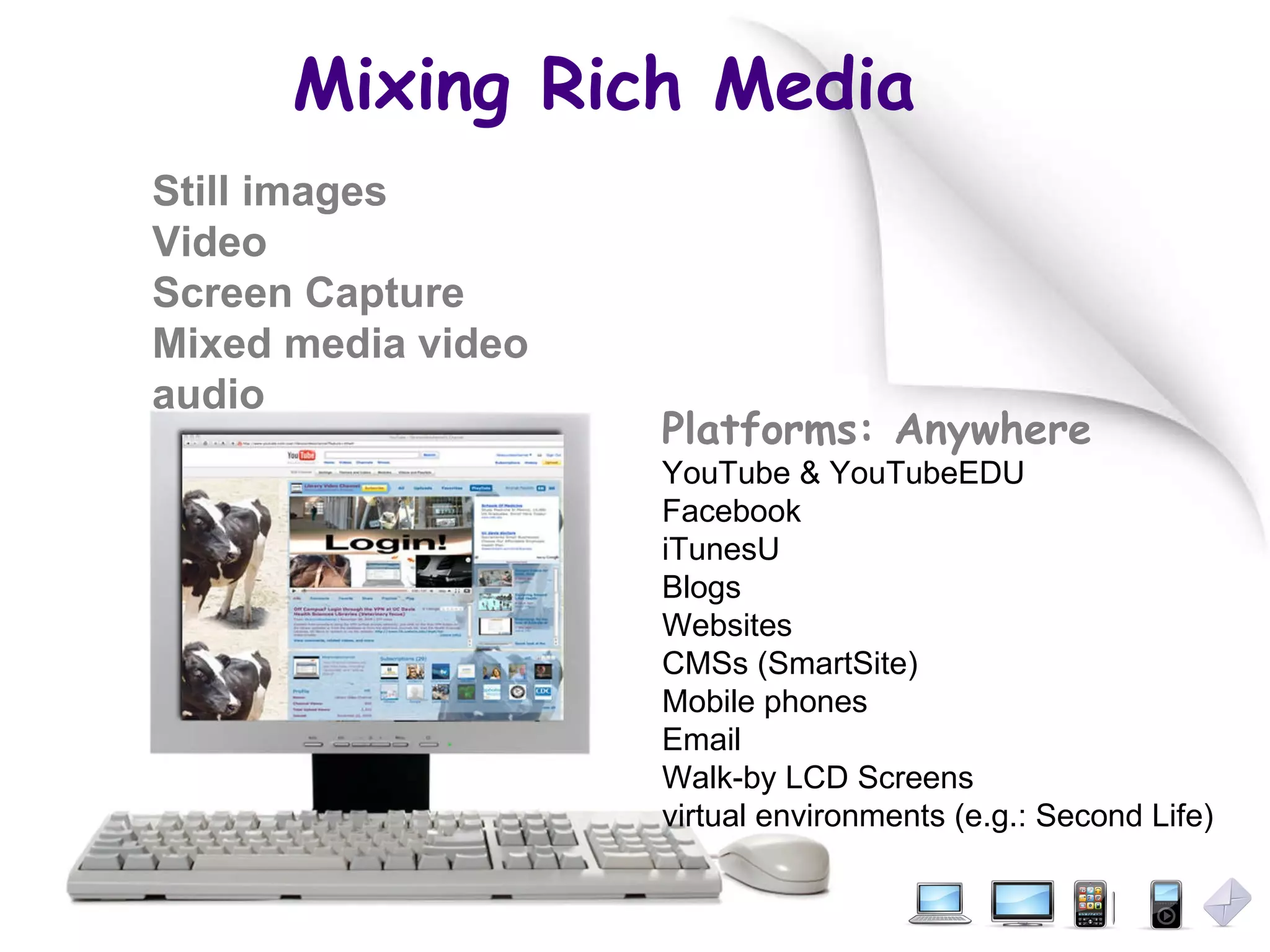 Mixing Rich Media Platforms: Anywhere YouTube & YouTubeEDU Facebook  iTunesU Blogs Websites CMSs (SmartSite) Mobile phones Email Walk-by LCD Screens virtual environments (e.g.: Second Life) Still images Video Screen Capture Mixed media video audio 
