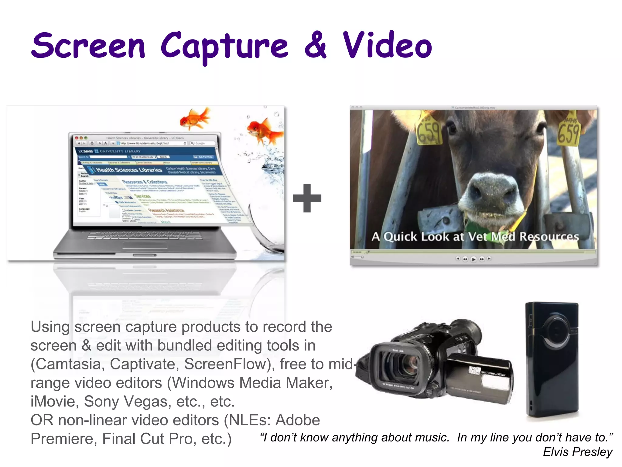 Screen Capture & Video “ I don’t know anything about music.  In my line you don’t have to.” Elvis Presley Using screen capture products to record the screen & edit with bundled editing tools in (Camtasia, Captivate, ScreenFlow), free to mid-range video editors (Windows Media Maker, iMovie, Sony Vegas, etc., etc.  OR non-linear video editors (NLEs: Adobe Premiere, Final Cut Pro, etc.)  + 