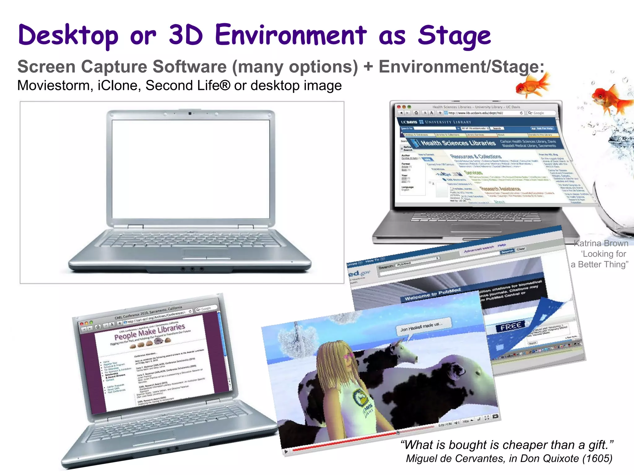 Desktop or 3D Environment as Stage “ What is bought is cheaper than a gift.” Miguel de Cervantes, in Don Quixote (1605) Screen Capture Software (many options) + Environment/Stage:  Moviestorm, iClone, Second Life ®  or desktop image Katrina Brown ‘ Looking for  a Better Thing” 