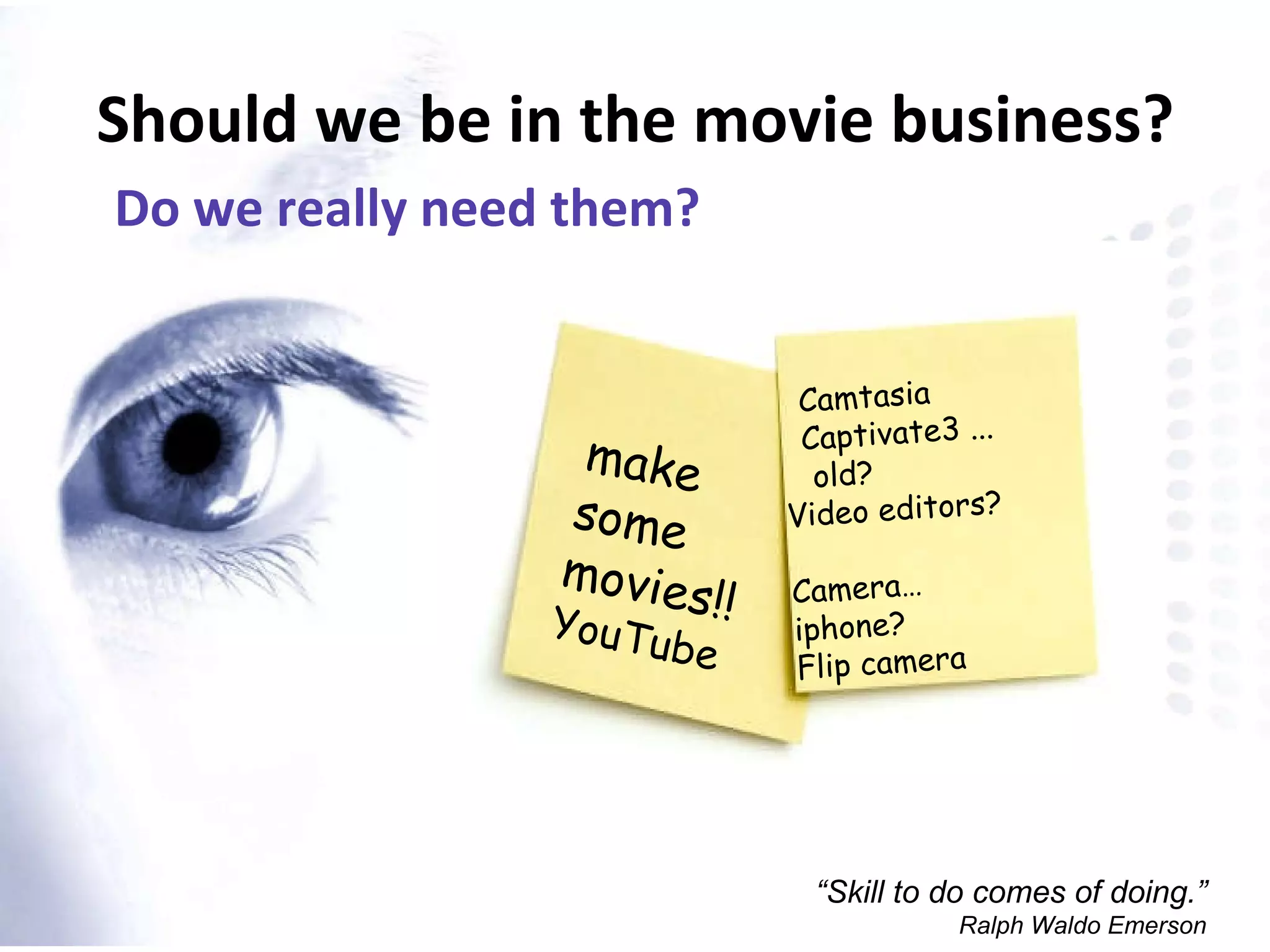 Should we be in the movie business? Do we really need them? “ Skill to do comes of doing.” Ralph Waldo Emerson make  some  movies!! YouTube Camtasia Captivate3 ... old? Video editors? Camera…  iphone?  Flip camera 