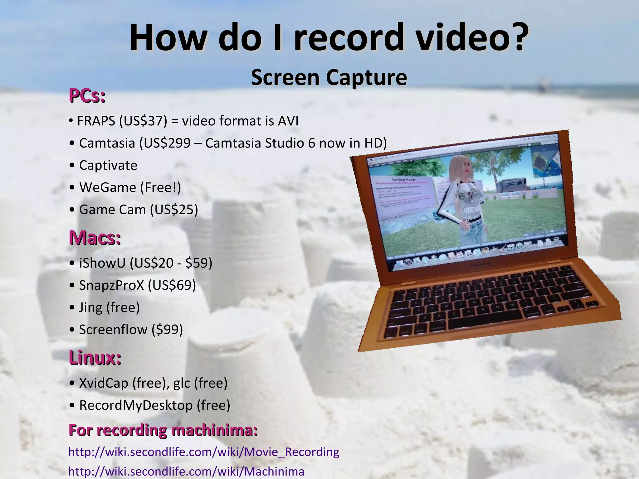 How do I record video? Screen Capture PCs:  FRAPS (US$37) = video format is AVI Camtasia (US$299 – Camtasia Studio 6 now in HD) Captivate WeGame (Free!)  Game Cam (US$25)  Macs: iShowU (US$20 - $59) SnapzProX (US$69) Jing (free) Screenflow ($99) Linux:   XvidCap (free), glc (free) RecordMyDesktop (free) For recording machinima:   http://wiki.secondlife.com/wiki/Movie_Recording http://wiki.secondlife.com/wiki/ Machinima 