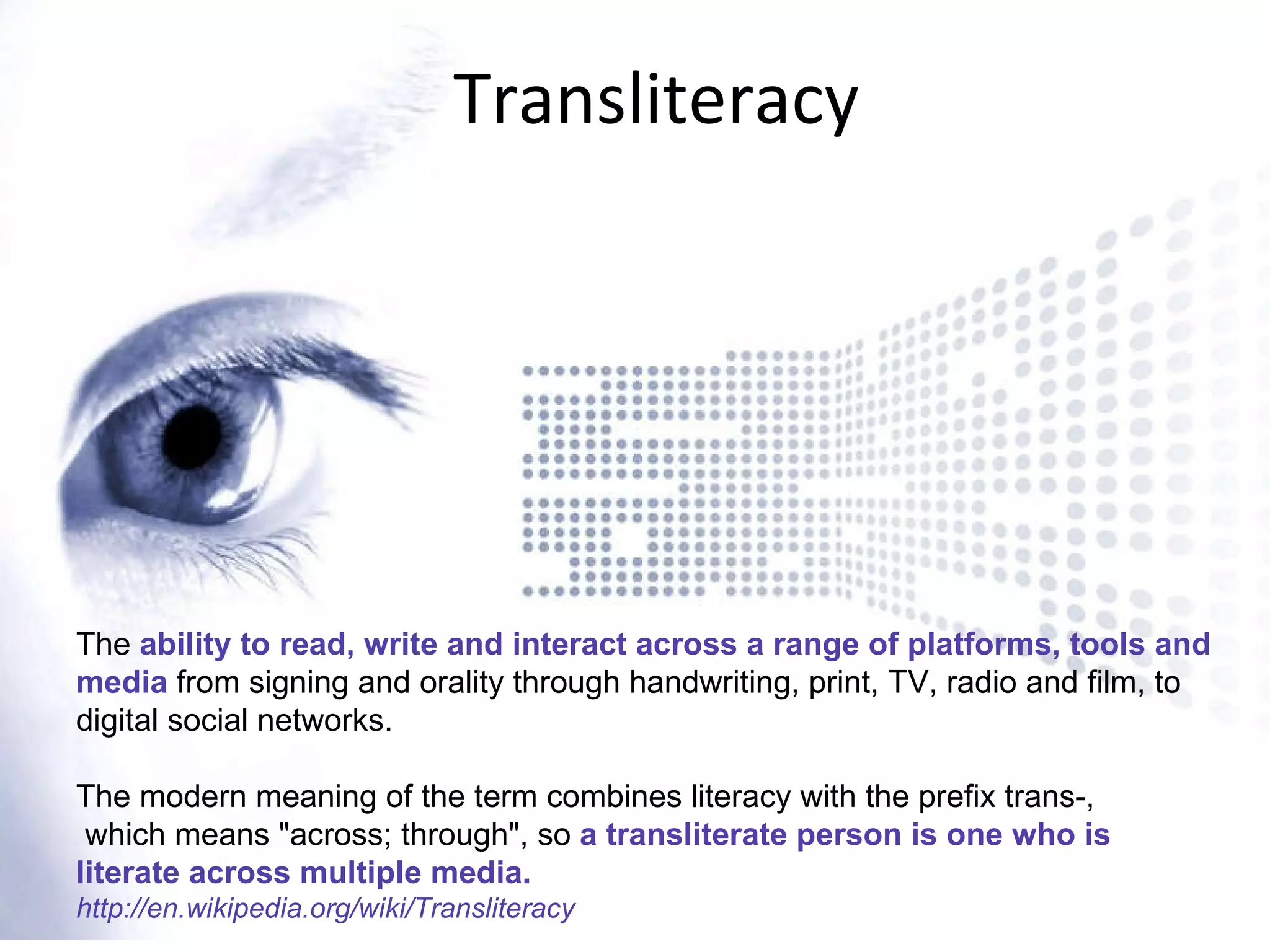 Transliteracy The  ability to read, write and interact across a range of platforms, tools and media  from signing and orality through handwriting, print, TV, radio and film, to digital social networks. The modern meaning of the term combines literacy with the prefix trans-, which means &quot;across; through&quot;, so  a transliterate person is one who is literate across multiple media. http://en.wikipedia.org/wiki/Transliteracy 