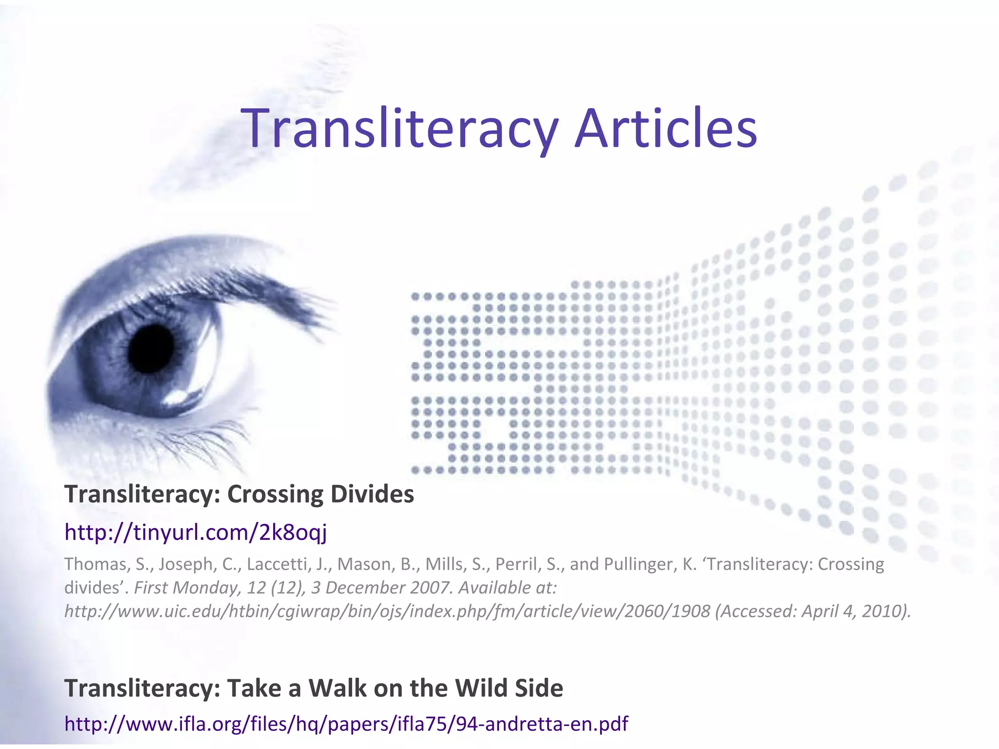 Transliteracy Articles Transliteracy: Crossing Divides http://tinyurl.com/2k8oqj Thomas, S., Joseph, C., Laccetti, J., Mason, B., Mills, S., Perril, S., and Pullinger, K. ‘Transliteracy: Crossing divides’.  First Monday, 12 (12), 3 December 2007. Available at: http://www.uic.edu/htbin/cgiwrap/bin/ojs/index.php/fm/article/view/2060/1908 (Accessed: April 4, 2010).  Transliteracy: Take a Walk on the Wild Side http://www.ifla.org/files/hq/papers/ifla75/94-andretta-en.pdf 