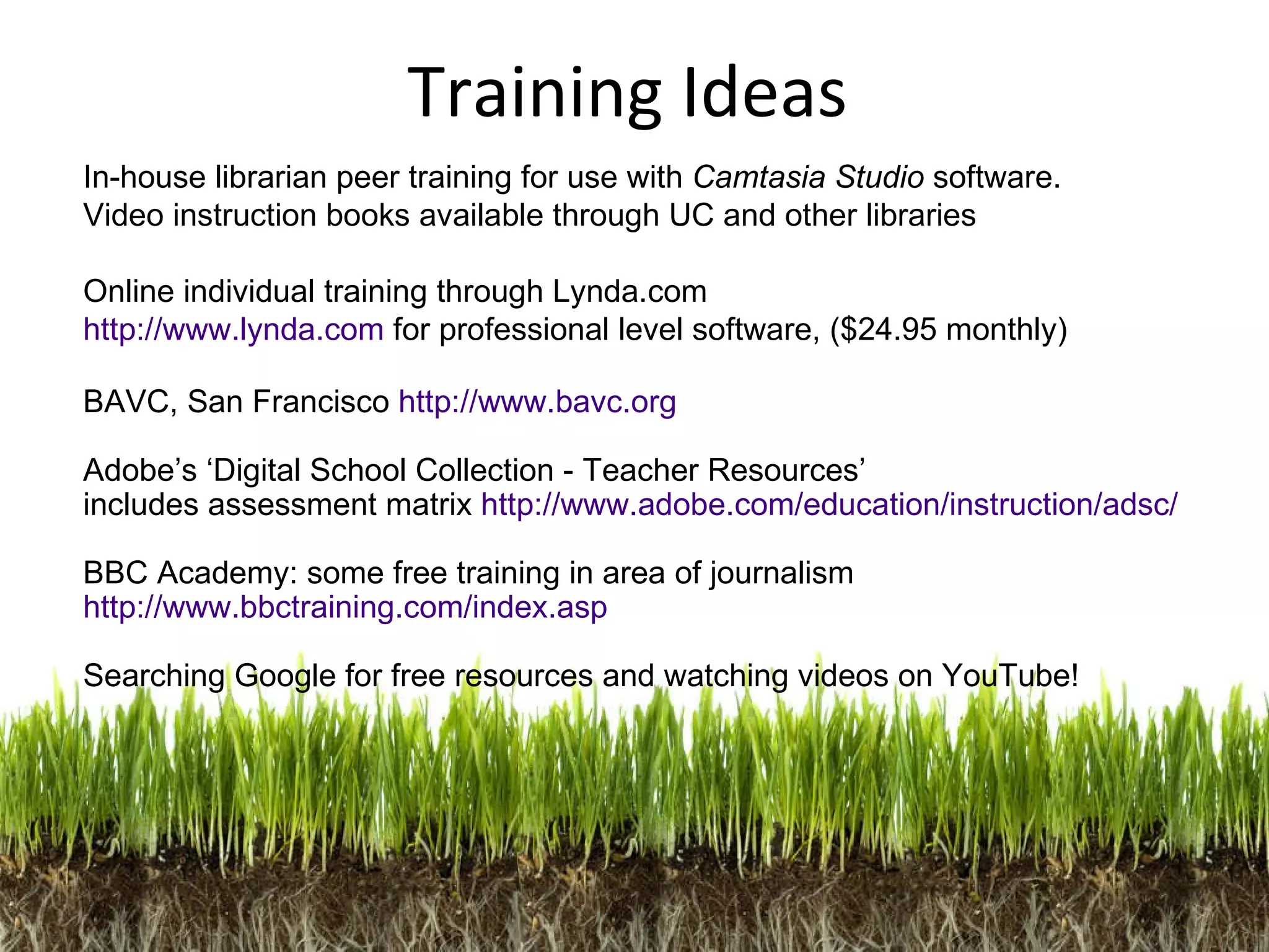 In-house librarian peer training for use with  Camtasia Studio  software. Video instruction books available through UC and other libraries Online individual training through Lynda.com  http://www.lynda.com  for professional level software, ($24.95 monthly) BAVC, San Francisco  http://www.bavc.org Adobe’s ‘Digital School Collection - Teacher Resources’  includes assessment matrix  http://www.adobe.com/education/instruction/adsc/ BBC Academy: some free training in area of journalism http://www.bbctraining.com/index.asp Searching Google for free resources and watching videos on YouTube! Training Ideas 