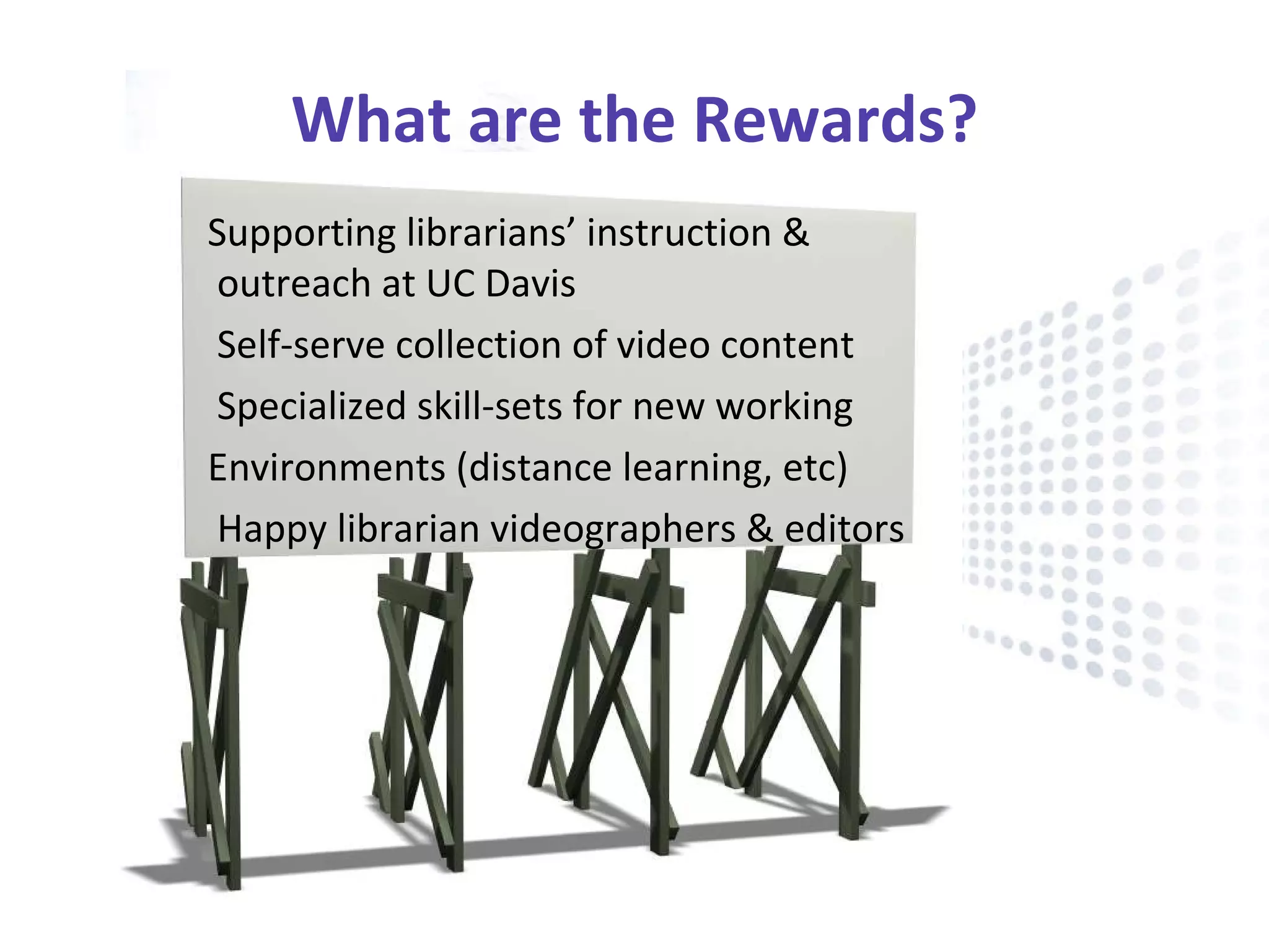 What are the Rewards? Supporting librarians’ instruction & outreach at UC Davis Self-serve collection of video content  Specialized skill-sets for new working  Environments (distance learning, etc) Happy librarian videographers & editors  