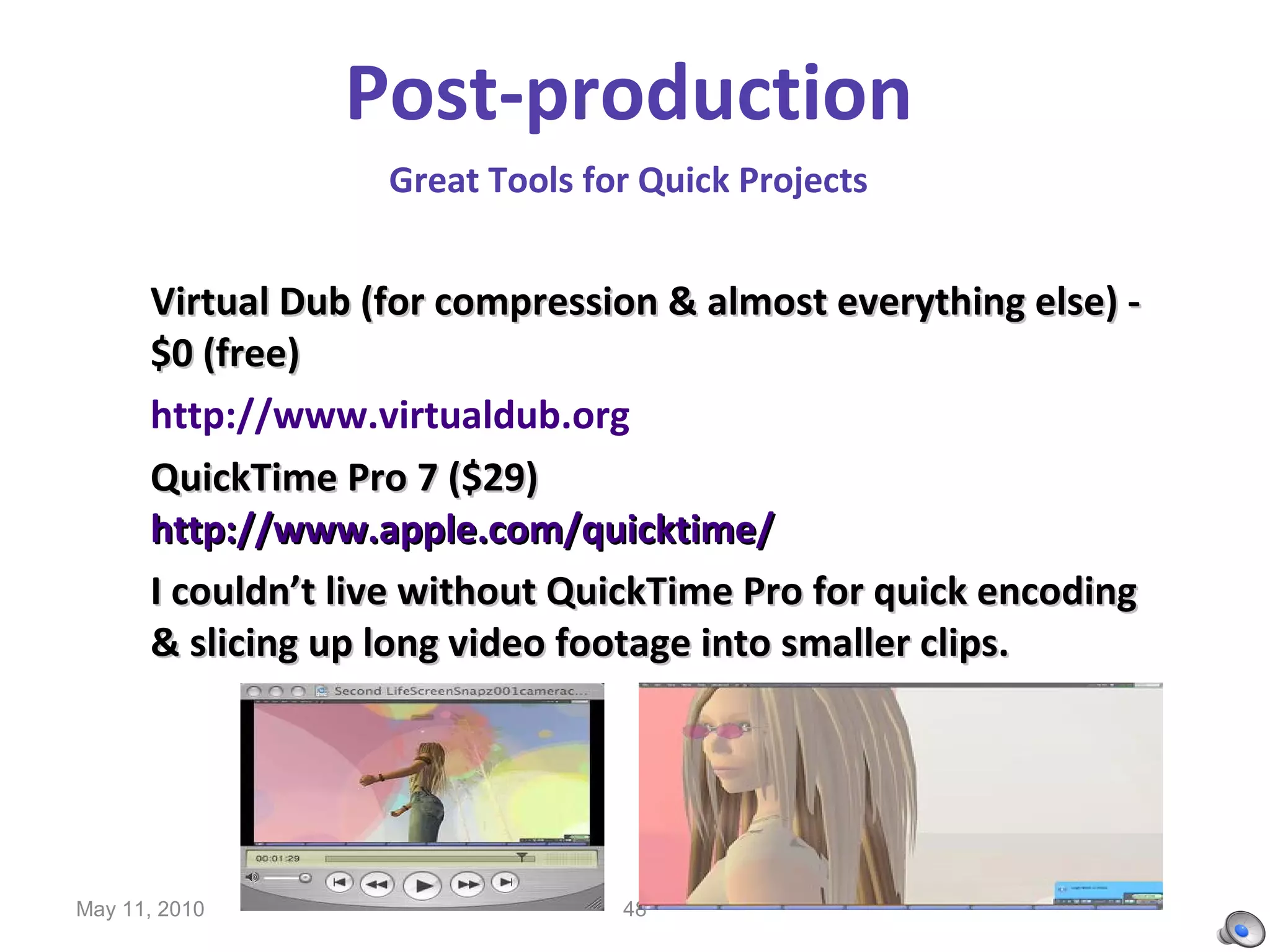 Post-production   Great Tools for Quick Projects   Virtual Dub (for compression & almost everything else) - $0 (free) http://www.virtualdub.org QuickTime Pro 7 ($29)  http://www.apple.com/quicktime/ I couldn’t live without QuickTime Pro for quick encoding & slicing up long video footage into smaller clips. May 11, 2010 