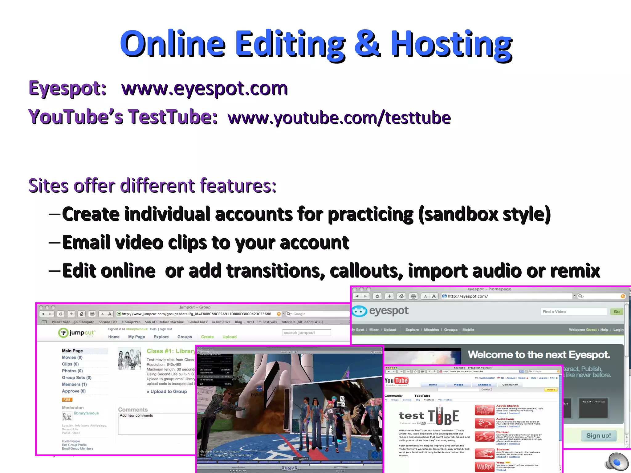 Online Editing & Hosting Eyespot:   www.eyespot.com   YouTube’s TestTube:   www.youtube.com/testtube Sites offer different features:  Create individual accounts for practicing (sandbox style) Email video clips to your account Edit online  or add transitions, callouts, import audio or remix May 11, 2010 