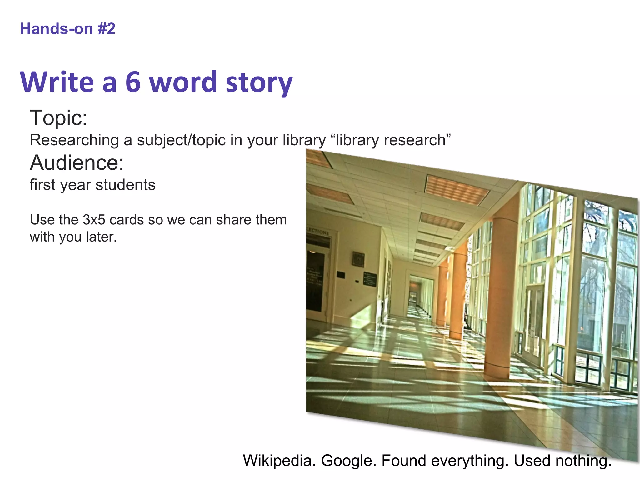 Write a 6 word story Hands-on #2 Topic:  Researching a subject/topic in your library “library research” Audience:  first year students Use the 3x5 cards so we can share them with you later. Wikipedia. Google. Found everything. Used nothing. 