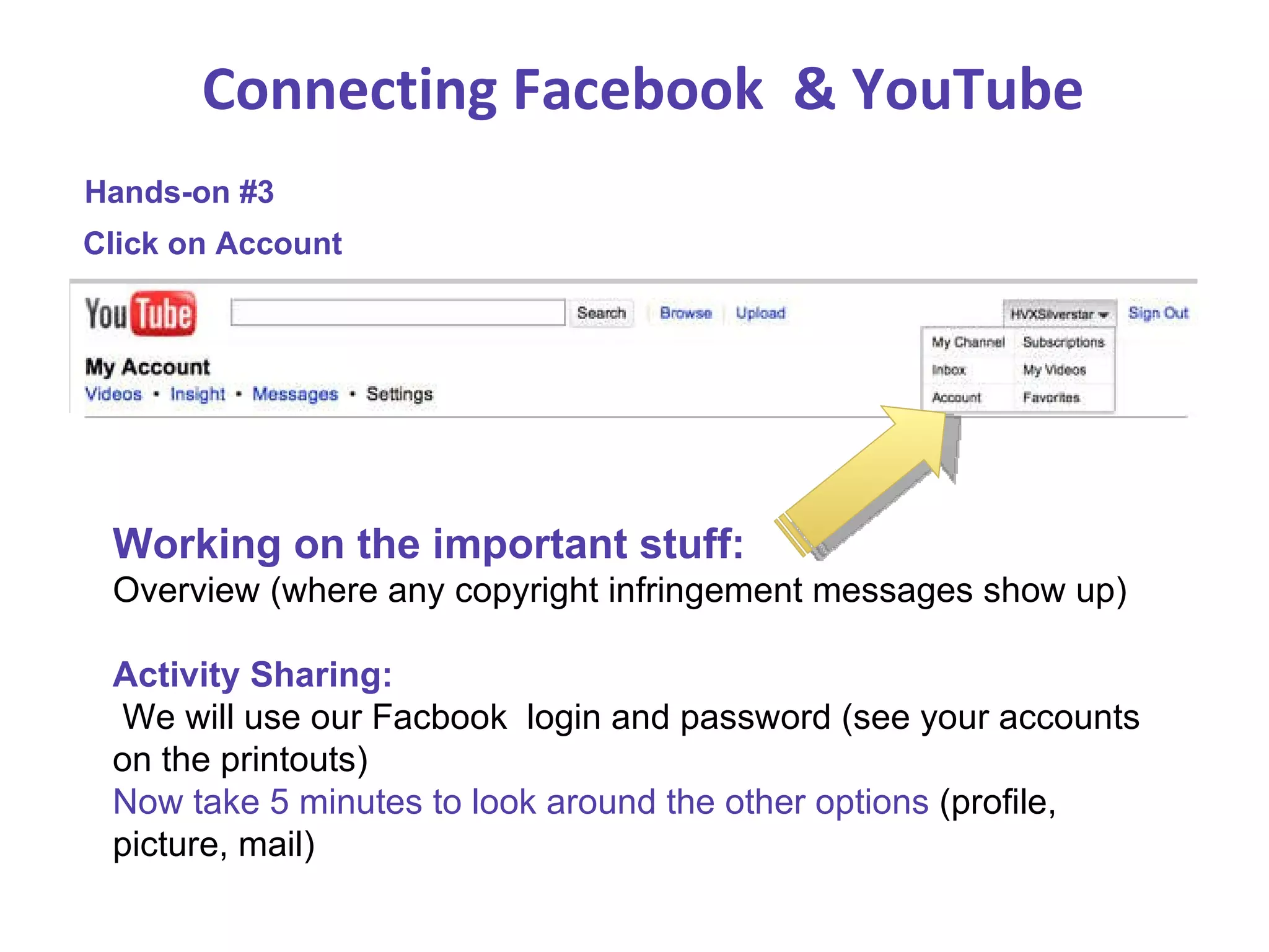 Connecting Facebook  & YouTube Hands-on #3 Click on Account Working on the important stuff:  Overview (where any copyright infringement messages show up) Activity Sharing:  We will use our Facbook  login and password (see your accounts on the printouts) Now take 5 minutes to look around the other options  (profile, picture, mail) 