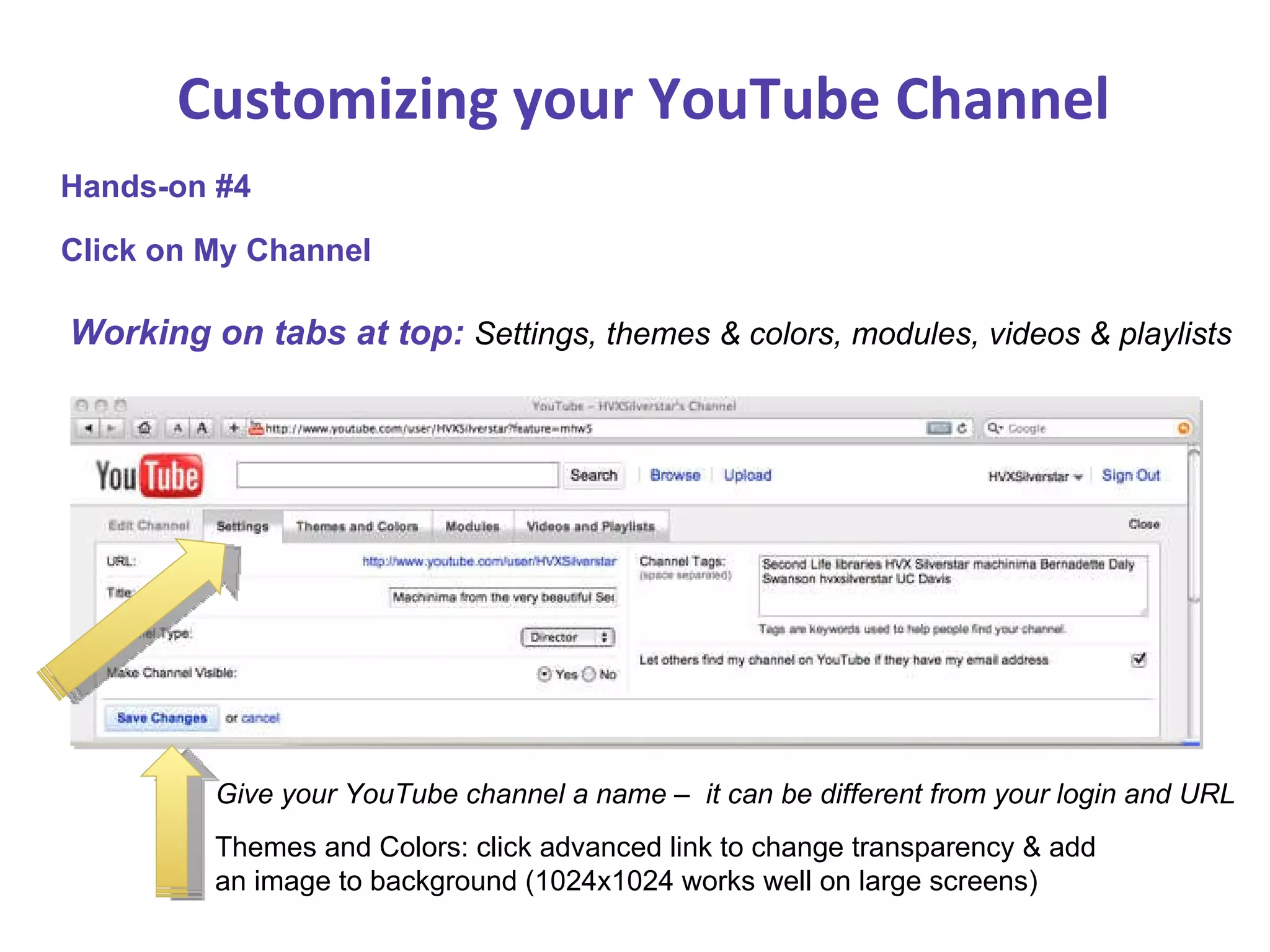 Customizing your YouTube Channel Working on tabs at top:  Settings, themes & colors, modules, videos & playlists Hands-on #4 Click on My Channel Give your YouTube channel a name –  it can be different from your login and URL Themes and Colors: click advanced link to change transparency & add an image to background (1024x1024 works well on large screens) 